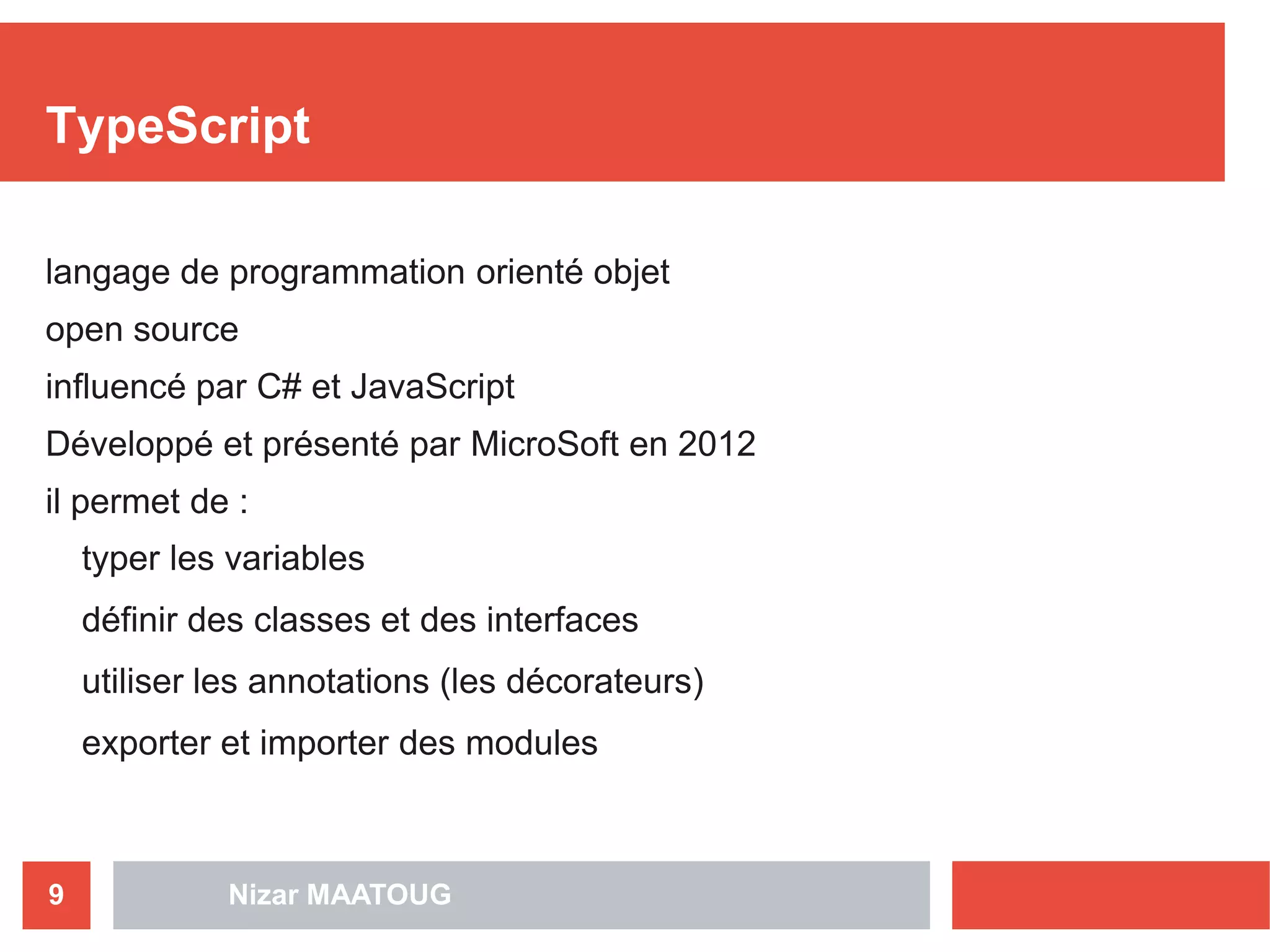 Nizar MAATOUG9
TypeScript
langage de programmation orienté objet
open source
influencé par C# et JavaScript
Développé et présenté par MicroSoft en 2012
il permet de :
typer les variables
définir des classes et des interfaces
utiliser les annotations (les décorateurs)
exporter et importer des modules
 