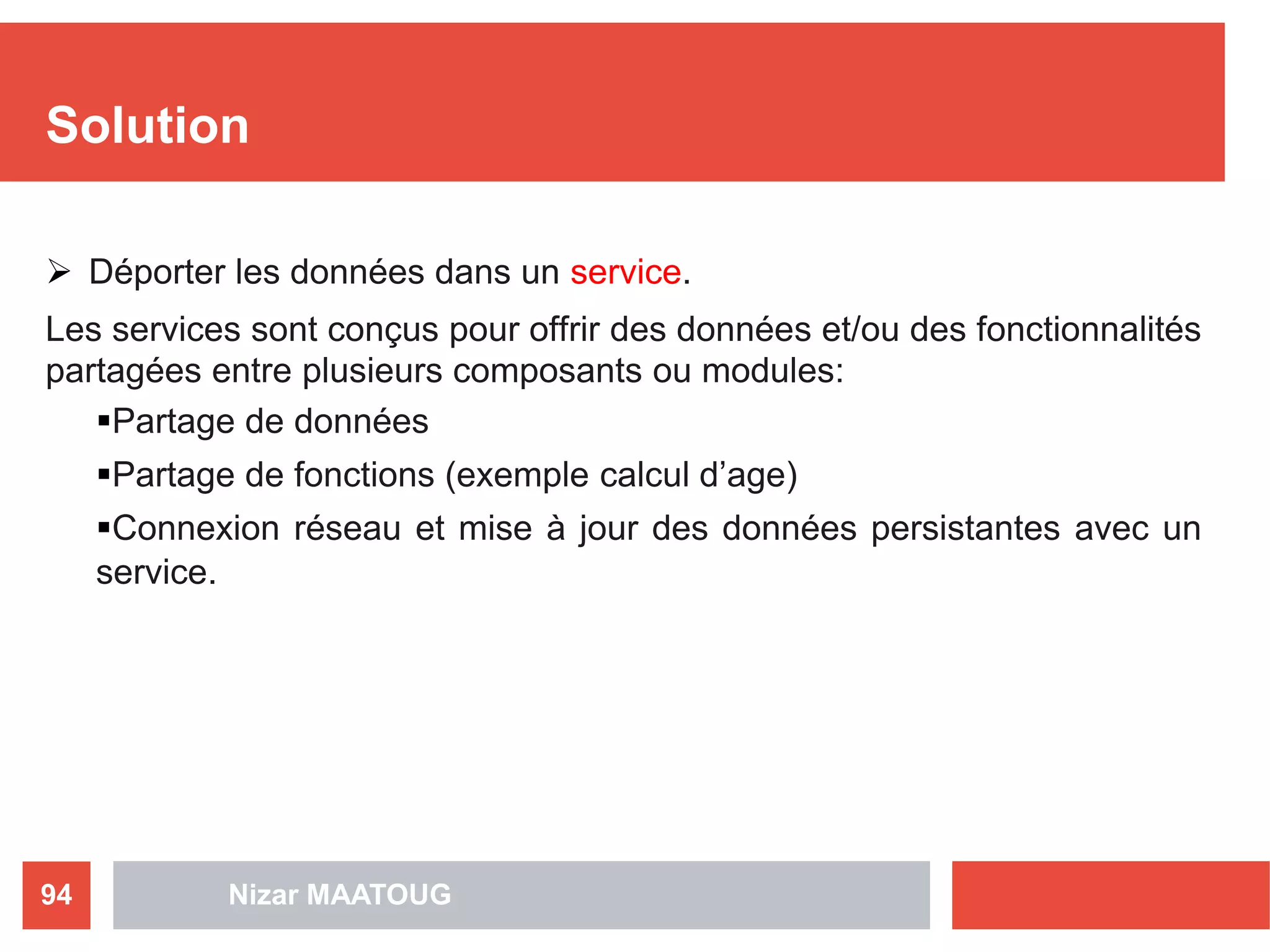 Solution
 Déporter les données dans un service.
Les services sont conçus pour offrir des données et/ou des fonctionnalités
partagées entre plusieurs composants ou modules:
Partage de données
Partage de fonctions (exemple calcul d’age)
Connexion réseau et mise à jour des données persistantes avec un
service.
Nizar MAATOUG94
 