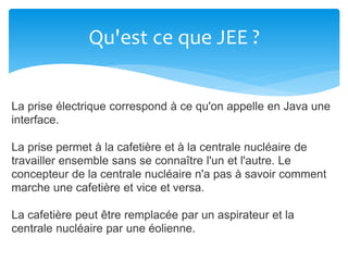 Qu'est ce que JEE ?
La prise électrique correspond à ce qu'on appelle en Java une
interface.
La prise permet à la cafetière et à la centrale nucléaire de
travailler ensemble sans se connaître l'un et l'autre. Le
concepteur de la centrale nucléaire n'a pas à savoir comment
marche une cafetière et vice et versa.
La cafetière peut être remplacée par un aspirateur et la
centrale nucléaire par une éolienne.
 
