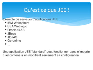 Qu'est ce que JEE ?
Exemple de serveurs d'applications JEE :
IBM Websphere
BEA Weblogic
Oracle 9i AS
JBoss
JOnAS
Geronimo
...
Une application JEE "standard" peut fonctionner dans n'importe
quel conteneur en modifiant seulement sa configuration.
 