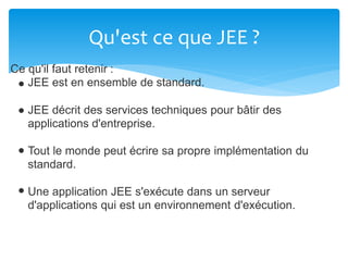 Qu'est ce que JEE ?
Ce qu'il faut retenir :
JEE est en ensemble de standard.
JEE décrit des services techniques pour bâtir des
applications d'entreprise.
Tout le monde peut écrire sa propre implémentation du
standard.
Une application JEE s'exécute dans un serveur
d'applications qui est un environnement d'exécution.
 