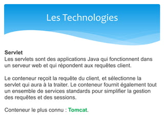 Les Technologies
Servlet
Les servlets sont des applications Java qui fonctionnent dans
un serveur web et qui répondent aux requêtes client.
Le conteneur reçoit la requête du client, et sélectionne la
servlet qui aura à la traiter. Le conteneur fournit également tout
un ensemble de services standards pour simplifier la gestion
des requêtes et des sessions.
Conteneur le plus connu : Tomcat.
 