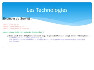 Les Technologies
Exemple de Servlet :
import
import
import
java.io.*;
javax.servlet.*;
javax.servlet.http.*;
public class MyServlet extends HttpServlet {
public void doGet(HttpServletRequest req, HttpServletResponse resp) throws IOException {
PrintWriter out = resp.getWriter();
out.println("<html><head><title>Servlet</title></head><body>test</body></html>");
out.close();
}
}
 