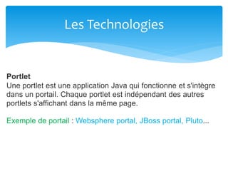Les Technologies
Portlet
Une portlet est une application Java qui fonctionne et s'intègre
dans un portail. Chaque portlet est indépendant des autres
portlets s'affichant dans la même page.
Exemple de portail : Websphere portal, JBoss portal, Pluto...
 