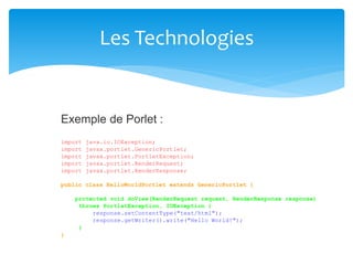 Les Technologies
java.io.IOException;
javax.portlet.GenericPortlet;
javax.portlet.PortletException;
javax.portlet.RenderRequest;
javax.portlet.RenderResponse;
Exemple de Porlet :
import
import
import
import
import
public class HelloWorldPortlet extends GenericPortlet {
protected void doView(RenderRequest request, RenderResponse response)
throws PortletException, IOException {
response.setContentType("text/html");
response.getWriter().write("Hello World!");
}
}
 