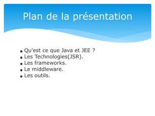 Plan de la présentation
Qu'est ce que Java et JEE ?
Les Technologies(JSR).
Les frameworks.
Le middleware.
Les outils.
 
