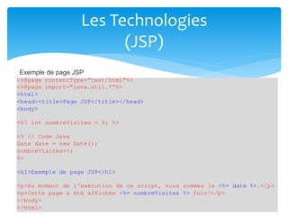 Les Technologies
(JSP)
<%@page contentType="text/html"%>
<%@page import="java.util.*"%>
<html>
<head><title>Page JSP</title></head>
<body>
<%! int nombreVisites = 0; %>
<% // Code Java
Date date = new Date();
nombreVisites++;
%>
<h1>Exemple de page JSP</h1>
<p>Au moment de l'exécution de ce script, nous sommes le <%= date %>.</p>
<p>Cette page a été affichée <%= nombreVisites %> fois!</p>
</body>
</html>
Exemple de page JSP
 