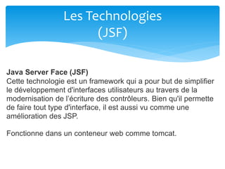 Les Technologies
(JSF)
Java Server Face (JSF)
Cette technologie est un framework qui a pour but de simplifier
le développement d'interfaces utilisateurs au travers de la
modernisation de l’écriture des contrôleurs. Bien qu'il permette
de faire tout type d'interface, il est aussi vu comme une
amélioration des JSP.
Fonctionne dans un conteneur web comme tomcat.
 