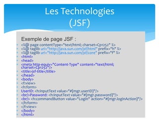  <%@ page contentType="text/html; charset=Cp1252" %>
 <%@ taglib uri="http://java.sun.com/jsf/html" prefix="h" %>
 <%@ taglib uri="http://java.sun.com/jsf/core" prefix="f" %>
 <html>
 <head>
 <meta http-equiv="Content-Type" content="text/html;
charset=Cp1252"/>
 <title>jsf-title</title>
 </head>
 <body>
 <f:view>
 <h:form>
 UserID: <h:inputText value="#{mgr.userID}"/>
 <br/>Password: <h:inputText value="#{mgr.password}"/>
 <br/> <h:commandButton value="Login" action="#{mgr.loginAction}"/>
 </h:form>
 </f:view>
 </body>
 </html>
Les Technologies
(JSF)
Exemple de page JSF :
 