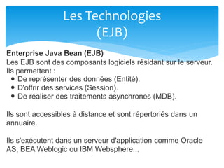 Les Technologies
(EJB)
Enterprise Java Bean (EJB)
Les EJB sont des composants logiciels résidant sur le serveur.
Ils permettent :
De représenter des données (Entité).
D'offrir des services (Session).
De réaliser des traitements asynchrones (MDB).
Ils sont accessibles à distance et sont répertoriés dans un
annuaire.
Ils s'exécutent dans un serveur d'application comme Oracle
AS, BEA Weblogic ou IBM Websphere...
 