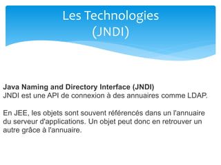 Les Technologies
(JNDI)
Java Naming and Directory Interface (JNDI)
JNDI est une API de connexion à des annuaires comme LDAP.
En JEE, les objets sont souvent référencés dans un l'annuaire
du serveur d'applications. Un objet peut donc en retrouver un
autre grâce à l'annuaire.
 