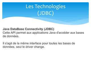Les Technologies
(JDBC)
Java DataBase Connectivity (JDBC)
Cette API permet aux applications Java d'accéder aux bases
de données.
Il s'agit de la même interface pour toutes les bases de
données, seul le driver change.
 