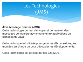 Les Technologies
(JMS)
Java Message Service (JMS)
Cette technologie permet d'envoyer et de recevoir des
messages de manière asynchrone entre applications ou
composants Java.
Cette technique est utilisée pour gérer les déconnexions, les
montées en charge ou pour découpler les développements.
Cette technologie est utilisée par les EJB MDB.
 