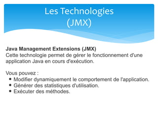 Les Technologies
(JMX)
Java Management Extensions (JMX)
Cette technologie permet de gérer le fonctionnement d'une
application Java en cours d'exécution.
Vous pouvez :
Modifier dynamiquement le comportement de l'application.
Générer des statistiques d'utilisation.
Exécuter des méthodes.
 