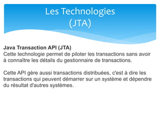 Les Technologies
(JTA)
Java Transaction API (JTA)
Cette technologie permet de piloter les transactions sans avoir
à connaître les détails du gestionnaire de transactions.
Cette API gère aussi transactions distribuées, c'est à dire les
transactions qui peuvent démarrer sur un système et dépendre
du résultat d'autres systèmes.
 