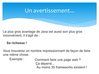 Un avertissement...
Le plus gros avantage de Java est aussi son plus gros
inconvénient, il s'agit de :
Sa richesse !
Vous trouverez un nombre impressionnant de façon de faire
une même chose.
Exemple : Comment faire une page web ?
Ça dépend...
Au moins 35 frameworks existent !
 