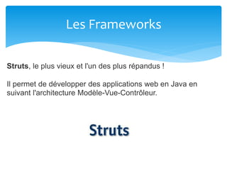 Les Frameworks
Struts, le plus vieux et l'un des plus répandus !
Il permet de développer des applications web en Java en
suivant l'architecture Modèle-Vue-Contrôleur.
 