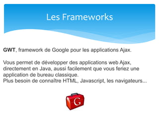 Les Frameworks
GWT, framework de Google pour les applications Ajax.
Vous permet de développer des applications web Ajax,
directement en Java, aussi facilement que vous feriez une
application de bureau classique.
Plus besoin de connaître HTML, Javascript, les navigateurs...
 
