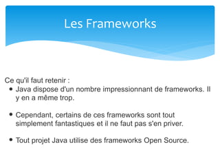 Les Frameworks
Ce qu'il faut retenir :
Java dispose d'un nombre impressionnant de frameworks. Il
y en a même trop.
Cependant, certains de ces frameworks sont tout
simplement fantastiques et il ne faut pas s'en priver.
Tout projet Java utilise des frameworks Open Source.
 