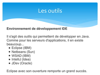Les outils
Environnement de développement IDE
Il s'agit des outils qui permettent de développer en Java.
Comme pour les serveurs d'applications, il en existe
beaucoup...
Eclipse (IBM)
Netbeans (Sun)
WSAD (IBM)
IntelliJ (Idea)
JDev (Oracle)
Eclipse avec son ouverture remporte un grand succès.
 