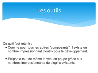 Les outils
Ce qu'il faut retenir :
Comme pour tous les autres "composants", il existe un
nombre impressionnant d'outils pour le développement.
Eclipse a tout de même le vent en poupe grâce aux
nombres impressionnants de plugins existants.
 