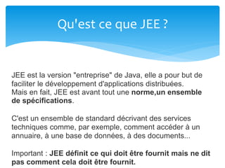 Qu'est ce que JEE ?
JEE est la version "entreprise" de Java, elle a pour but de
faciliter le développement d'applications distribuées.
Mais en fait, JEE est avant tout une norme,un ensemble
de spécifications.
C'est un ensemble de standard décrivant des services
techniques comme, par exemple, comment accéder à un
annuaire, à une base de données, à des documents...
Important : JEE définit ce qui doit être fournit mais ne dit
pas comment cela doit être fournit.
 