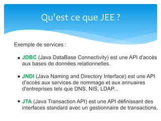 Qu'est ce que JEE ?
Exemple de services :
JDBC (Java DataBase Connectivity) est une API d'accès
aux bases de données relationnelles.
JNDI (Java Naming and Directory Interface) est une API
d'accès aux services de nommage et aux annuaires
d'entreprises tels que DNS, NIS, LDAP...
JTA (Java Transaction API) est une API définissant des
interfaces standard avec un gestionnaire de transactions.
 