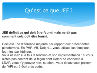 Qu'est ce que JEE ?
JEE définit ce qui doit être fourni mais ne dit pas
comment cela doit être fourni.
Ceci est une différence majeure par rapport aux précédentes
plateformes. En PHP, VB, Delphi... vous utilisez les fonctions
fournies par l'éditeur.
Vous utilisez à la fois la fonction et son implémentation : si vous
n'êtes pas content de la façon dont Delphi se connecte à
LDAP, vous n'y pouvez rien, ou alors, vous devez vous passer
de l'API et ré-écrire du code.
 