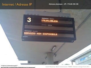 Internet / Adresse IP                                                    Adresse physique : «IP» 172.26.100.126




"	
  IP-­‐Adresse	
  als	
  Des.na.onsangabe?	
  "
                                                                       Laurent Neyssensas Master Communication- PRANET : «Internet et design» Février 2012
h5p://www.ﬂickr.com/photos/lender/3220610925/sizes/o/in/photostream/
 