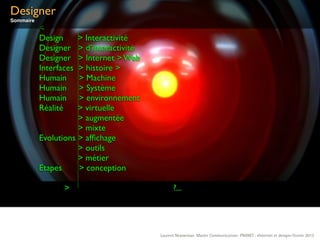 Designer
Sommaire
           <
           Design     > Interactivité
           Designer   > d’interactivité
           Designer   > Internet > Web
           Interfaces > histoire >
           Humain     > Machine
           Humain     > Système
           Humain     > environnement
           Réalité    > virtuelle
                      > augmentée
                      > mixte
           Evolutions > afﬁchage
                      > outils
                      > métier
           Etapes     > conception

                  >                             ?...




                                          Laurent Neyssensas Master Communication- PRANET : «Internet et design» Février 2012
 