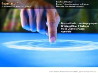Interface Utilisateur
Interface ?                                     Permet l’interaction avec un ordinateur.
1. INTRODUCTION & NOTIONS DE BASE               Nécessité d’un langage commun.




                                                      - Dispositifs de contrôle physiques
                                                      - Graphical User Interfaces
                                                      - Voice User Interfaces
                                                      - Gestuelle




                                    Laurent Neyssensas Master Communication- PRANET : «Internet et design» Février 2012
 