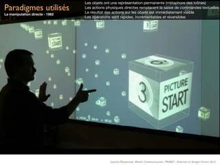 Les objets ont une représentation permanente (métaphore des icônes)
Paradigmes utilisés              Les actions physiques directes remplacent la saisie de commandes textuelles
                                 Le résultat des actions sur les objets est immédiatement visible
La manipulation directe - 1982
                                 Les opérations sont rapides, incrémentables et réversibles




                                               Laurent Neyssensas Master Communication- PRANET : «Internet et design» Février 2012
 