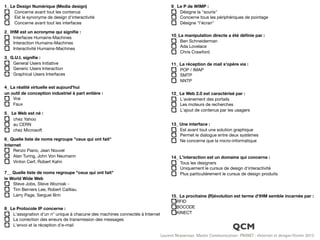 1_ Le Design Numérique (Media design)                                               9_ Le P de WIMP :
     Concerne avant tout les contenus                                                   Désigne la "souris"
     Est le synonyme de design d'interactivité                                          Concerne tous les périphériques de pointage
     Concerne avant tout les interfaces                                                 Désigne "l'écran"

2_ IHM est un acronyme qui signiﬁe :
     Interfaces Humains-Machines                                                    10_La manipulation directe a été déﬁnie par :
     Interaction Humains-Machines                                                       Ben Schneiderman
                                                                                        Ada Lovelace
     Interactivité Humains-Machines
                                                                                        Chris Crawford
3_ G.U.I. signiﬁe :
    General Users Initiative                                                        11_ La réception de mail s'opère via :
    Generic Users Interaction                                                           POP / IMAP
    Graphical Users Interfaces                                                          SMTP
                                                                                        NNTP
4_ La réalité virtuelle est aujourd'hui
un outil de conception industriel à part entière :                                  12_ Le Web 2.0 est caractérisé par :
    Vrai                                                                                L'avènement des portails
    Faux                                                                                Les moteurs de recherches
                                                                                        L'ajout de contenus par les usagers
5_ Le Web est né :
    chez Yahoo
    au CERN                                                                         13_ Une interface :
    chez Microsoft                                                                      Est avant tout une solution graphique
                                                                                        Permet le dialogue entre deux systèmes
6_ Quelle liste de noms regroupe "ceux qui ont fait"                                    Ne concerne que la micro-informatique
Internet
     Renzo Piano, Jean Nouvel
     Alan Turing, John Von Neumann                                                  14_ L'interaction est un domaine qui concerne :
     Vinton Cerf, Robert Kahn                                                           Tous les designers
                                                                                        Uniquement le cursus de design d'interactivité
7__ Quelle liste de noms regroupe "ceux qui ont fait"                                   Plus particulièrement le cursus de design produits
le World Wide Web
    Steve Jobs, Steve Wozniak -
    Tim Berners Lee, Robert Cailliau
    Larry Page, Serguei Brin                                                        15_ La prochaine (R)évolution est terme d'IHM semble incarnée par :
                                                                                      RFID
8_ Le Protocole IP concerne :                                                         BOCODE
    L'assignation d'un n° unique à chacune des machines connectés à Internet          KINECT
    La correction des erreurs de transmission des messages
    L'envoi et la réception d'e-mail
                                                                                                                      QCM
                                                                               Laurent Neyssensas Master Communication- PRANET : «Internet et design» Février 2012
 