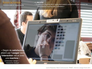 Interactivité                     nf. INFORM.
                                    « Qualité d’un logiciel dont l’exécution prend constamment en compte les
  Fonctionnelle et intentionnelle
                                         informations fournies par l’utilisateur.»




 « Degré de satisfaction
atteint par l’usager dans
l’interaction vécue avec
      une machine »
    (interaction design /
      interactive design)

                                                   Laurent Neyssensas Master Communication- PRANET : «Internet et design» Février 2012
 