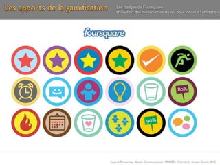 Les apports de la gamiﬁcation       Les badges de Foursquare
                                    Utilisation des mécanismes du jeu pour inciter à l’utilisation




                                Laurent Neyssensas Master Communication- PRANET : «Internet et design» Février 2012
 