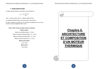 Institut Supérieur des Sciences Appliquées et de Technologie de Sousse-------2ème licence Appliquée Electromécanique   Institut Supérieur des Sciences Appliquées et de Technologie de Sousse-------2ème licence Appliquée Electromécanique




             d) Vitesse moyenne du piston

La vitesse moyenne de piston V exprimée en m/s est donnée par :




Avec L : course du moteur (mm), N : vitesse de rotation (tr/min)

Vmp représente l’espace parcouru par le piston dans l’unité de temps.

Sa valeur maximale est limitée par les contraintes acceptables dues aux forces
d’inertie. Sa valeur est également liée à l’usure.



         Selon la valeur de Vmp au régime nominal on distingue :

                                             Moteurs rapides :

                            Moteurs de compétition essence : > 20 m/s
                                                                                                                                              Chapitre II.
                     Moteurs de traction automobile essence : 14 – 18 m/s                                                                 ARCHITECTURE
                       Moteurs de traction automobile Diesel : 12 –14 m/s

                           Moteurs de traction poids-lourds : 10 –12 m/s                                                                 ET COMPOSITION
                                         Moteurs semi-rapides :

                                                 Vmp :7-9m/s                                                                               D’UN MOTEUR
                                               Moteurs lents :

                                                 Vmp :6–8m/s
                                                                                                                                            THERMIQUE




                                                        37                                                                                                                     38
 