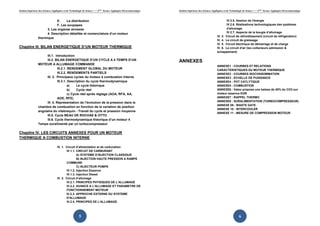 Institut Supérieur des Sciences Appliquées et de Technologie de Sousse-------2ème licence Appliquée Electromécanique   Institut Supérieur des Sciences Appliquées et de Technologie de Sousse-------2ème licence Appliquée Electromécanique



                              E.     La distribution                                                                                                               IV.2.5. Gestion de l'énergie
                              F. Les soupapes                                                                                                                      IV.2.6. Réalisations technologiques des systèmes
                        3. Les organes annexes                                                                                                                     d'allumage.
                        4. Description détaillée et nomenclature d’un moteur                                                                                       IV.2.7. Aspects de la bougie d’allumage
                                                                                                                                                           IV. 3. Circuit de refroidissement (circuit de réfrigération)
                  thermique
                                                                                                                                                           IV. 4. Le circuit de graissage
                                                                                                                                                           IV. 5. Circuit électrique de démarrage et de charge
Chapitre III. BILAN ENERGETIQUE D’UN MOTEUR THERMIQUE                                                                                                      IV. 6. Le circuit d'air (les collecteurs admission &
                                                                                                                                                           échappement)
                        III.1. Introduction
                        III.2. BILAN ENERGETIQUE D’UN CYCLE A 4 TEMPS D’UN                                             ANNEXES
                  MOTEUR A ALLUMAGE COMMANDE
                                                                                                                                                           ANNEXE1 : COURBES ET RELATIONS
                                 III.2.1. RENDEMENT GLOBAL DU MOTEUR                                                                                       CARACTERISTIQUES DU MOTEUR THERMIQUE
                                 III.2.2. RENDEMENTS PARTIELS                                                                                              ANNEXE2 : COURBES ISOCONSOMMATION
                        III. 3. Principaux cycles du moteur à combustion interne                                                                           ANNEXE3 : ECHELLE DE PUISSANCE
                                 III.3.1. Description du cycle thermodynamique                                                                             ANNEXE4 : POT CATLYTIQUE
                                          a)    Le cycle théorique                                                                                         ANNEXE5 : COMBUSTION
                                          b)    Cycle réel                                                                                                 ANNEXE6 : Valeo propose une baisse de 40% du CO2 sur
                                          c) Cycle réel après réglage (AOA, RFA, AA,                                                                       moteur essence EGR
                                 AOE, RFE)                                                                                                                 ANNEXE7 : RAPPEL THERMO
                        III. 4. Représentation de l’évolution de la pression dans la                                                                       ANNEXE8 : SURALIMENTATION (TURBOCOMPRESSEUR)
                                                                                                                                                           ANNEXE 09 : WASTE GATE
                  chambre de combustion en fonction de la variation de position
                                                                                                                                                           ANNEXE 10 : INTERCOOLER
                  angulaire du vilebrequin - Travail du cycle et pression moyenne
                                                                                                                                                           ANNEXE 11 : MESURE DE COMPRESSION MOTEUR
                        III.5. Cycle BEAU DE ROCHAS & OTTO
                        III.6. Cycle thermodynamique théorique d’un moteur 4
                  Temps suralimenté par un turbocompresseur

Chapitre IV. LES CIRCUITS ANNEXES POUR UN MOTEUR
THERMIQUE A COMBUSTION INTERNE

                                    IV. 1. Circuit d’alimentation et de carburation
                                           IV.1.1. CIRCUIT DE CARBURANT
                                                   A) SYSTEME D’INJECTION CLASSIQUE
                                                   B) INJECTION HAUTE PRESSION A RAMPE
                                           COMMUNE
                                                   C) INJECTEUR POMPE
                                           IV.1.2. Injection Essence
                                           IV.1.3. Injection Diesel
                                    IV. 2. Circuit d’allumage
                                           IV.2.1. PRINCIPES PHYSIQUES DE L’ALLUMAGE
                                           IV.2.2. AVANCE A L'ALLUMAGE ET PARAMETRE DE
                                           FONCTIONNEMENT MOTEUR
                                           IV.2.3. APPROCHE EXTERNE DU SYSTEME
                                           D'ALLUMAGE
                                           IV.2.4. PRINCIPES DE L'ALLUMAGE.




                                                         5                                                                                                                      6
 