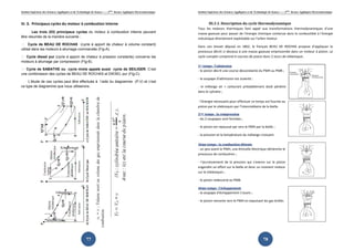 Institut Supérieur des Sciences Appliquées et de Technologie de Sousse-------2ème licence Appliquée Electromécanique   Institut Supérieur des Sciences Appliquées et de Technologie de Sousse-------2ème licence Appliquée Electromécanique



III. 3. Principaux cycles du moteur à combustion interne                                                                        III.3.1. Description du cycle thermodynamique
                                                                                                                       Tous les moteurs thermiques font appel aux transformations thermodynamiques d’une
       Les trois (03) principaux cycles du moteur à combustion interne peuvent                                         masse gazeuse pour passer de l’énergie chimique contenue dans le combustible à l’énergie
être résumés de la manière suivante :                                                                                  mécanique directement exploitable sur l’arbre moteur.
  Cycle de BEAU DE ROCHAS (cycle à apport de chaleur à volume constant)
                                                                                                                       Dans son brevet déposé en 1862, le français BEAU DE ROCHAS propose d’appliquer le
utilisé dans les moteurs à allumage commandés (Fig-A).
                                                                                                                       processus décrit ci dessous à une masse gazeuse emprisonnée dans un moteur à piston. Le
 Cycle diesel pur (cycle à apport de chaleur à pression constante) concerne les                                       cycle complet comprend 4 courses de piston donc 2 tours de vilebrequin.
moteurs à allumage par compression (Fig-B).
                                                                                                                       1er temps : l’admission
 Cycle de SABATHE ou cycle mixte appelé aussi cycle de SEILIGER. C’est                                                - le piston décrit une course descendante du PMH au PMB ;
une combinaison des cycles de BEAU DE ROCHAS et DIESEL pur (Fig-C).
                                                                                                                       - la soupape d’admission est ouverte ;
     L’étude de ces cycles peut être effectuée à l’aide du diagramme (P,V) et c’est
ce type de diagramme que nous utiliserons.                                                                             - le mélange air + carburant préalablement dosé pénètre
                                                                                                                       dans le cylindre ;

                                                                                                                       - l’énergie nécessaire pour effectuer ce temps est fournie au
                                                                                                                       piston par le vilebrequin par l’intermédiaire de la bielle.

                                                                                                                       2ème temps : la compression
                                                                                                                       - les 2 soupapes sont fermées ;

                                                                                                                       - le piston est repoussé par vers le PMH par la bielle ;

                                                                                                                       - la pression et la température du mélange croissent.

                                                                                                                       3ème temps : la combustion détente
                                                                                                                       - un peu avant le PMH, une étincelle électrique déclenche le
                                                                                                                       processus de combustion ;

                                                                                                                       - l’accroissement de la pression qui s’exerce sur le piston
                                                                                                                       engendre un effort sur la bielle et donc un moment moteur
                                                                                                                       sur le vilebrequin ;

                                                                                                                       - le piston redescend au PMB.

                                                                                                                       4ème temps : l’échappement
                                                                                                                       - la soupape d’échappement s’ouvre ;

                                                                                                                       - le piston remonte vers le PMH en expulsant les gaz brûlés.




                                                        77                                                                                                                     78
 