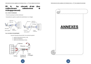 Institut Supérieur des Sciences Appliquées et de Technologie de Sousse-------2ème licence Appliquée Electromécanique   Institut Supérieur des Sciences Appliquées et de Technologie de Sousse-------2ème licence Appliquée Electromécanique




IV. 6.     Le circuit d'air                                                                             (les
collecteurs     admission                                                                                  &
échappement)
IV.6.1. CIRCUIT D’ADMISSION

– Prise d’air assurée par les orifices d’admission

– Éventuellement couplé à un système de suralimentation (1 ou 2 étages)




                                                                                                                                                       ANNEXES
IV.6.2. UN CIRCUIT D’ECHAPPEMENT

                 Il permet l’évacuation des gaz brulés, il est constitué en général :

                           Système d’atténuation de bruit (_ dB) ;
                           Système de dépollution ;
                           Système de suralimentation (Turbo).




                                                       187                                                                                                                    188
 