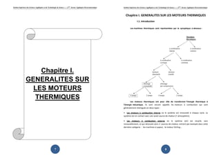 Institut Supérieur des Sciences Appliquées et de Technologie de Sousse-------2ème
licence Appliquée Electromécanique
7
Chapitre I.
GENERALITES SUR
LES MOTEURS
THERMIQUES
Institut Supérieur des Sciences Appliquées et de Technologie de Sousse-------2ème
licence Appliquée Electromécanique
8
Chapitre I. GENERALITES SUR LES MOTEURS THERMIQUES
I.1. Introduction
Les machines thermiques sont représentées par le synoptique ci-dessous :
Les moteurs thermiques ont pour rôle de transformer l'énergie thermique à
l'énergie mécanique. Ils sont encore appelés les moteurs à combustion qui sont
généralement distingués en deux types :
• Les moteurs à combustion interne où le système est renouvelé à chaque cycle. Le
système est en contact avec une seule source de chaleur (I' atmosphère).
• Les moteurs à combustion externe où le système (air) est recyclé, sans
renouvellement, ce qui nécessite alors 2 sources de chaleur, entrent par exemple dans cette
dernière catégorie : les machines à vapeur, le moteur Stirling...
 