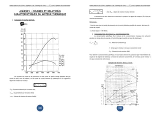 Institut Supérieur des Sciences Appliquées
ANNEXE1
CARACTERISTIQUES DU MOTEUR THERMIQUE
1. PUISSANCE ET COUPLE MOTEUR :
Ces courbes de couple et de puissance ont été prises en pleine charge (
ouvert en 4/4). Pour les obtenir, on fait varier le couple résistant au vilebrequin et on regarde le
régime de rotation du moteur.
- Peff : Puissance délivrée par le moteur (W)
- Cmot : Couple délivré par le moteur
- ωmot : Vitesse de rotation du moteur (rad/s)
Appliquées et de Technologie de Sousse-------2ème
licence Appliquée Electromécanique
189
ANNEXE1 : COURBES ET RELATIONS
ERISTIQUES DU MOTEUR THERMIQUE
MOTEUR :
Ces courbes de couple et de puissance ont été prises en pleine charge (
Pour les obtenir, on fait varier le couple résistant au vilebrequin et on regarde le
motmoteff CP ω×=
: Puissance délivrée par le moteur (W)
: Couple délivré par le moteur (Nm)
: Vitesse de rotation du moteur (rad/s)
Appliquée Electromécanique
: COURBES ET RELATIONS
ERISTIQUES DU MOTEUR THERMIQUE
Ces courbes de couple et de puissance ont été prises en pleine charge (papillon des gaz
Pour les obtenir, on fait varier le couple résistant au vilebrequin et on regarde le
Institut Supérieur des Sciences Appliquées
ω
π
mot
motN
=
× ×2
60
Avec N
La puissance est donc obtenue en mesurant le couple et le régime de rotation. Elle n’est pas
mesurée directement.
Remarques :
- Toute la zone sous la courbe de puissance est la zone d'utilisation possible du moteur. Idem pour la
courbe de couple.
- 1 cheval vapeur = 736 Watts.
2. CONSOMMATION SPECIFI
La consommation spécifique d’un moteur est la consommation massique de carburant
pendant un temps donné ramenée à l’unité d’énergie recueillie en bout de vilebrequin.
tP
m
C
eff
c
se
×
= -
-
-
Pour obtenir la consommation spécifique, il nous faudra mesurer la puissance (par l’intermédiaire du
couple et du régime de rotation), la masse de carburant consommée, et le temps que le mot
mis pour consommer cette masse.
Appliquées et de Technologie de Sousse-------2ème
licence Appliquée Electromécanique
190
Avec Nmot : régime de rotation moteur (tr/min)
La puissance est donc obtenue en mesurant le couple et le régime de rotation. Elle n’est pas
sous la courbe de puissance est la zone d'utilisation possible du moteur. Idem pour la
CONSOMMATION SPECIFIQUE Cse, ISOCONSOMMATION
La consommation spécifique d’un moteur est la consommation massique de carburant
ramenée à l’unité d’énergie recueillie en bout de vilebrequin.
- mc : Masse de carburant (g)
- t : temps que le moteur a mis pour consommer m
- Peff : Puissance sortie moteur (KW)
Pour obtenir la consommation spécifique, il nous faudra mesurer la puissance (par l’intermédiaire du
couple et du régime de rotation), la masse de carburant consommée, et le temps que le mot
mis pour consommer cette masse.
Appliquée Electromécanique
La puissance est donc obtenue en mesurant le couple et le régime de rotation. Elle n’est pas
sous la courbe de puissance est la zone d'utilisation possible du moteur. Idem pour la
La consommation spécifique d’un moteur est la consommation massique de carburant
ramenée à l’unité d’énergie recueillie en bout de vilebrequin.
s pour consommer mc (h)
Pour obtenir la consommation spécifique, il nous faudra mesurer la puissance (par l’intermédiaire du
couple et du régime de rotation), la masse de carburant consommée, et le temps que le moteur a
 
