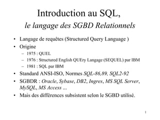 1
• Langage de requêtes (Structured Query Language )
• Origine
– 1975 : QUEL
– 1976 : Structured English QUEry Langage (SEQUEL) par IBM
– 1981 : SQL par IBM
• Standard ANSI-ISO, Normes SQL-86,89, SQL2-92
• SGBDR : Oracle, Sybase, DB2, Ingres, MS SQL Server,
MySQL, MS Access ...
• Mais des différences subsistent selon le SGBD utilisé.
Introduction au SQL,
le langage des SGBD Relationnels
 