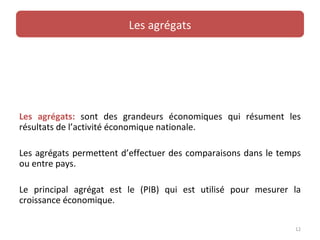 Les agrégats




Les agrégats: sont des grandeurs économiques qui résument les
résultats de l’activité économique nationale.

Les agrégats permettent d’effectuer des comparaisons dans le temps
ou entre pays.

Le principal agrégat est le (PIB) qui est utilisé pour mesurer la
croissance économique.

                                                                12
 