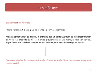Les ménages


Consommation / revenu

Plus le revenu est élevé, plus ce ménage pourra consommer.

Mais l’augmentation du revenu n’entraine pas un accroissement de la consommation
de tous les produits dans les mêmes proportions: si un ménage voit son revenu
augmenter, il n’achètera sans doute pas plus de pain, mais davantage de loisirs.




Comment évolue la consommation de chaque type de biens ou services lorsque le
revenu varie?

                                                                              33
 