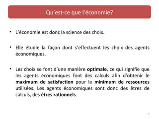 Qu’est-ce que l’économie?


• L’économie est donc la science des choix.

• Elle étudie la façon dont s’effectuent les choix des agents
  économiques.

• Les choix se font d’une manière optimale, ce qui signifie que
  les agents économiques font des calculs afin d’obtenir le
  maximum de satisfaction pour le minimum de ressources
  utilisées. Les agents économiques sont donc des êtres de
  calculs, des êtres rationnels.


                                                              4
 