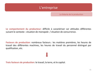 L’entreprise
                                                           La théorie de la production




Le comportement du producteur: difficile à caractériser car attitudes différentes
suivant le contexte : situation de monopole / situation de concurrence.



Facteurs de production: nombreux facteurs : les matières premières, les heures de
travail des différentes machines, les heures de travail du personnel distingué par
qualification, etc.




Trois facteurs de production: le travail, la terre, et le capital.

                                                                                         43
 
