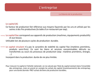 L’entreprise
                                                                   La théorie de la production



Le capital (K)
Ce facteur de production fait référence aux moyens façonnés par les uns et utilisés par les
    autres à des fins productives (la table d’un restaurant par exp).

Le capital fixe correspond aux appareils de production (machines, équipements productifs)
     et aux locaux.
Utilisable lors de plusieurs cycles de production: durable.

Le capital circulant n’a pas le caractère de stabilité du capital fixe (matières premières,
    produits semi-finis). Ce sont les biens et services consommables détruits ou
    transformés au cours du processus de production (exp : matières premières, énergie,
    …)
Incorporé dans la production: durée de vie plus limitée.


Pour mesurer le capital à l’échelle nationale: on ne calcule pas l’état du capital existant dans l’ensemble
    des entreprises, mais on prend en compte les achats de capital (investissements) des entreprises     45
    pour une durée donnée: FBCF achats de biens de production durables.
 