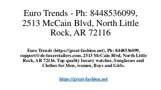 Euro Trends - Ph: 8448536099,
2513 McCain Blvd, North Little
Rock, AR 72116
Euro Trends (https://great-fashion.net), Ph: 8448536099,
support@de-luxeretailers.com, 2513 McCain Blvd, North Little
Rock, AR 72116. Top quality luxury watches, Sunglasses and
Clothes for Men, women, Boys and Girls.
https://great-fashion.net
