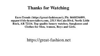 Thanks for Watching
Euro Trends (https://great-fashion.net), Ph: 8448536099,
support@de-luxeretailers.com, 2513 McCain Blvd, North Little
Rock, AR 72116. Top quality luxury watches, Sunglasses and
Clothes for Men, women, Boys and Girls.
https://great-fashion.net