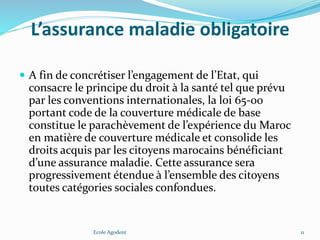 L’assurance maladie obligatoire
 A fin de concrétiser l’engagement de l’Etat, qui
consacre le principe du droit à la santé tel que prévu
par les conventions internationales, la loi 65-00
portant code de la couverture médicale de base
constitue le parachèvement de l’expérience du Maroc
en matière de couverture médicale et consolide les
droits acquis par les citoyens marocains bénéficiant
d’une assurance maladie. Cette assurance sera
progressivement étendue à l’ensemble des citoyens
toutes catégories sociales confondues.
Ecole Agodent 11
 